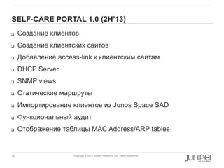 30 Copyright © 2010 Juniper Networks, Inc. www.juniper.netCopyright © 2011 Juniper Networks, Inc. www.juniper.netCopyright © 2013 Juniper Networks, Inc. www.juniper.net
SELF-CARE PORTAL 1.0 (2H‟13)
 Создание клиентов
 Создание клиентских сайтов
 Добавление access-link к клиентским сайтам
 DHCP Server
 SNMP views
 Статические маршруты
 Импортирование клиентов из Junos Space SAD
 Функциональный аудит
 Отображение таблицы MAC Address/ARP tables
 