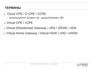 4 Copyright © 2009 Juniper Networks, Inc. www.juniper.net
ТЕРМИНЫ
 Cloud CPE / C-CPE / CCPE
- используются Juniper (на данный момент )
 Virtual CPE / vCPE
 Virtual (Residential) Gateway / vRG / vRGW / vGW
 Virtual Home Gateway / Virtual HGW / vHG / vHGW
 