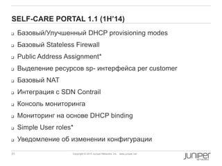 31 Copyright © 2010 Juniper Networks, Inc. www.juniper.netCopyright © 2011 Juniper Networks, Inc. www.juniper.netCopyright © 2013 Juniper Networks, Inc. www.juniper.net
SELF-CARE PORTAL 1.1 (1H‟14)
 Базовый/Улучшенный DHCP provisioning modes
 Базовый Stateless Firewall
 Public Address Assignment*
 Выделение ресурсов sp- интерфейса per customer
 Базовый NAT
 Интеграция с SDN Contrail
 Консоль мониторинга
 Мониторинг на основе DHCP binding
 Simple User roles*
 Уведомление об изменении конфигурации
 