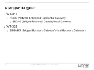 5 Copyright © 2009 Juniper Networks, Inc. www.juniper.net
СТАНДАРТЫ @BBF
 WT-317
 NERG (Network Enhanced Residential Gateway)
 BRG/vG (Bridged Residential Gateway/virtual Gateway)
 WT-328
 BBG/vBG (Bridged Business Gateway/virtual Business Gateway )
 