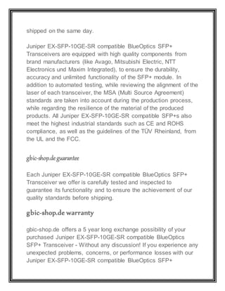 shipped on the same day.
Juniper EX-SFP-10GE-SR compatible BlueOptics SFP+
Transceivers are equipped with high quality components from
brand manufacturers (like Avago, Mitsubishi Electric, NTT
Electronics und Maxim Integrated), to ensure the durability,
accuracy and unlimited functionality of the SFP+ module. In
addition to automated testing, while reviewing the alignment of the
laser of each transceiver, the MSA (Multi Source Agreement)
standards are taken into account during the production process,
while regarding the resilience of the material of the produced
products. All Juniper EX-SFP-10GE-SR compatible SFP+s also
meet the highest industrial standards such as CE and ROHS
compliance, as well as the guidelines of the TÜV Rheinland, from
the UL and the FCC.
gbic-shop.deguarantee
Each Juniper EX-SFP-10GE-SR compatible BlueOptics SFP+
Transceiver we offer is carefully tested and inspected to
guarantee its functionality and to ensure the achievement of our
quality standards before shipping.
gbic-shop.de warranty
gbic-shop.de offers a 5 year long exchange possibility of your
purchased Juniper EX-SFP-10GE-SR compatible BlueOptics
SFP+ Transceiver - Without any discussion! If you experience any
unexpected problems, concerns, or performance losses with our
Juniper EX-SFP-10GE-SR compatible BlueOptics SFP+
 