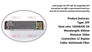 Each Juniper EX-SFP-1GE-SX compatible SFP
transceiver we offer is guaranteed brand new
and will be tested for quality and functionality
Product features:
Type: SFP
Data rate: 1000BASE-SX
Wavelength: 850nm
Distance: 550m
Connection: LC Duplex
Cable: Multimode Fiber
 