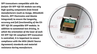 SFP transceivers compatible with the
Juniper EX-SFP-1GE-SX module use only
high-quality components from brand
manufacturers (such as Avago, Mitsubishi
Electric, NTT Electronics and Maxim
Integrated) to ensure the longevity,
accuracy and full functionality of the EX-
SFP 1GE-SX compatible SFP module. In
addition to automated test driving, in
which the orientation of the laser of each
EX-SFP-1GE-SX compliant SFP transceiver
is controlled, it is important to ensure
compliance with the MSA (Multi Source
Agreement) standards and material
resistance during manufacture. 
 