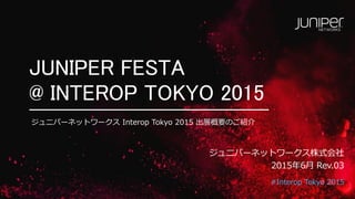 #Interop Tokyo 2015
JUNIPER FESTA
@ INTEROP TOKYO 2015
ジュニパーネットワークス株式会社
2015年6月 Rev.06
ジュニパーネットワークス Interop Tokyo 2015 出展概要のご紹介
 