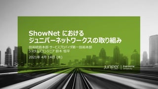 © 2021 Juniper Networks 1
Juniper Public
2021年 4月 14日 (水)
ShowNet における
ジュニパーネットワークスの取り組み
技術統括本部 サービスプロバイダ第一技術本部
システムズエンジニア 鈴木 恒平
 