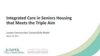 Integrated Care in Seniors Housing
that Meets the Triple Aim
Juniper Communities’ Connect4Life Model
March 22, 2017
 