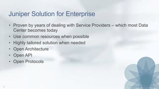 Juniper Solution for Enterprise
• Proven by years of dealing with Service Providers – which most Data
Center becomes today
• Use common resources when possible
• Highly tailored solution when needed
• Open Architecture
• Open API
• Open Protocols
 