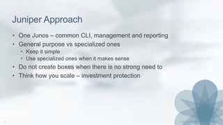Juniper Approach
• One Junos – common CLI, management and reporting
• General purpose vs specialized ones
• Keep it simple
• Use specialized ones when it makes sense
• Do not create boxes when there is no strong need to
• Think how you scale – investment protection
 