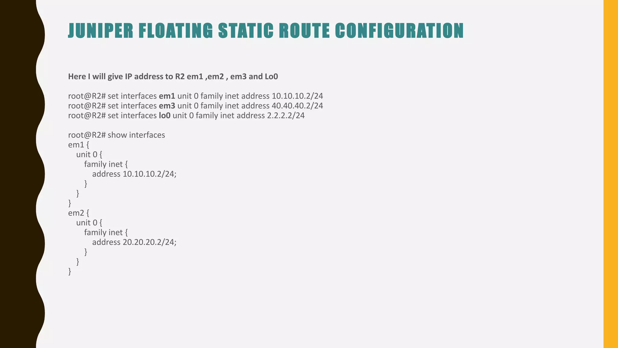 JUNIPER FLOATING STATIC ROUTE CONFIGURATION
Here I will give IP address to R2 em1 ,em2 , em3 and Lo0
root@R2# set interfaces em1 unit 0 family inet address 10.10.10.2/24
root@R2# set interfaces em3 unit 0 family inet address 40.40.40.2/24
root@R2# set interfaces lo0 unit 0 family inet address 2.2.2.2/24
root@R2# show interfaces
em1 {
unit 0 {
family inet {
address 10.10.10.2/24;
}
}
}
em2 {
unit 0 {
family inet {
address 20.20.20.2/24;
}
}
}
 