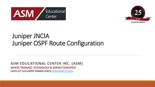 Juniper JNCIA
Juniper OSPF Route Configuration
ASM EDUCATIONAL CENTER INC. (ASM)
WHERETRAINING,TECHNOLOGY&SERVICECONVERGE
CHECKOUTOURJUNIPERTRAININGVIDEOS:WWW.ASMED.COM/J1
 