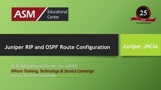 Juniper JNCIA
ASM Educational Center Inc. (ASM)
Where Training,Technology& Service Converge
CheckoutourJuniperTrainingVideos:www.asmed.com/j1
Juniper RIP and OSPF Route Configuration
 