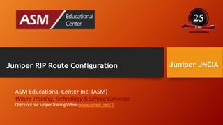 Juniper JNCIA
ASM Educational Center Inc. (ASM)
Where Training,Technology& Service Converge
CheckoutourJuniperTrainingVideos:www.asmed.com/j1
Juniper RIP Route Configuration
 