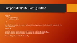 Juniper RIP Route Configuration
protocols {
rip {
group RIPGROUP {
neighbor em2.0;
}
}
}
Now On R2 we need to do create a Policy and then Export under the Protocol RIP ; so let’s do the
Policy-Option first
root@R2#
set policy-options policy-statement RIPPOLICY2 term 1 from protocol rip
set policy-options policy-statement RIPPOLICY2 term 1 from protocol direct
set policy-options policy-statement RIPPOLICY2 term 1 then accept
Now I will Export under the Protocols Rip
 