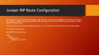 Juniper RIP Route Configuration
So Summary in order to make RIP works ; not only you need to have neighbor statements on router ;
you need to Create a Policy that has both RIP and Direct inside it and make sure you export it under
the Set Protocols Rip
Now If I go to R2 and create another loopback =2.2.2.3/32 then it will shown on R4 routing tables
Here what I have on R2
root@R2# show interfaces
lo0 {
unit 0 {
family inet {
address 2.2.2.2/32;
}
}
}
 