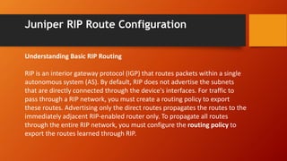 Juniper RIP Route Configuration
Understanding Basic RIP Routing
RIP is an interior gateway protocol (IGP) that routes packets within a single
autonomous system (AS). By default, RIP does not advertise the subnets
that are directly connected through the device's interfaces. For traffic to
pass through a RIP network, you must create a routing policy to export
these routes. Advertising only the direct routes propagates the routes to the
immediately adjacent RIP-enabled router only. To propagate all routes
through the entire RIP network, you must configure the routing policy to
export the routes learned through RIP.
 