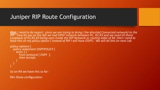 Juniper RIP Route Configuration
Hint: I need to do export ; since we are trying to bring ( the directed Connected network) to the
RIP , now let say on the left we had OPSF network between R1, R2,R3 and we need all those
Loopback of R1,R2,R3 being seen inside the RIP Network or routing table of R4 ,then I need to
have this on my policy option ( instead of RIP I will have OSPF) . We will do this on next Lab
policy-options {
policy-statement OSPFPOLICY {
term 1 {
from protocol [ OSPF ];
then accept;
}
}
}
So on R4 we have this so far :
R4> Show configuration
 