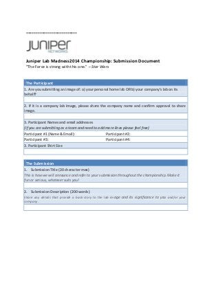 ==========================

Juniper Lab Madness2014 Championship: Submission Document
“The Force is strong with this one.” – Star Wars

The Participant
1. Are you submitting an image of: a) your personal home lab OR b) your company’s lab on its
behalf?
2. If it is a company lab image, please share the company name and confirm approval to share
image.
3. Participant Names and email addresses
(if you are submitting as a team and need to add more lines please feel free)
Participant #1 (Name & Email):
Participant #2:
Participant #3:
Participant #4:
3. Participant Shirt Size

The Submission
1. Submission Title (20 character max)
This is how we will announce and refer to your submission throughout the championship. Make it
fun or serious, whatever suits you!
2. Submission Description (200 words)
Share any details that provide a back story to the lab im age and its significance to you and/or your
company.

 