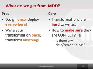 What do we get from MDD?
Pros
? Design once, deploy
everywhere!
? Write your
transformation once,
transform anything!
Cons
? Transformations are
hard to write
? How to make sure they
are CORRECT? i.e.
C Is there any
data/semantic loss?
www.modeliosoft.com 10
 