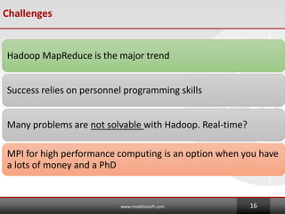 Challenges
Hadoop MapReduce is the major trend
Success relies on personnel programming skills
Many problems are not solvable with Hadoop. Real-time?
MPI for high performance computing is an option when you have
a lots of money and a PhD
www.modeliosoft.com 16
 