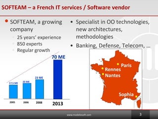 20 ME
2006
17,5 ME
2005
70 ME
2013
Paris
Rennes
Nantes
Sophia
SOFTEAM C a French IT services / Software vendor
?SOFTEAM, a growing
company
? 25 years experience
? 850 experts
? Regular growth
? Specialist in OO technologies,
new architectures,
methodologies
? Banking, Defense, Telecom, 
www.modeliosoft.com 3
23 ME
2008
 