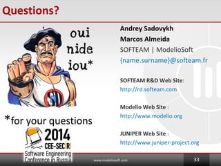 Questions?
Andrey Sadovykh
Marcos Almeida
SOFTEAM | ModelioSoft
{name.surname}@softeam.fr
SOFTEAM R&D Web Site:
http://rd.softeam.com
Modelio Web Site :
http://www.modelio.org
JUNIPER Web Site :
http://www.juniper-project.org
www.modeliosoft.com 33
*
*for your questions
 