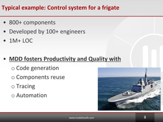Typical example: Control system for a frigate
? 800+ components
? Developed by 100+ engineers
? 1M+ LOC
? MDD fosters Productivity and Quality with
o Code generation
o Components reuse
o Tracing
o Automation
www.modeliosoft.com 8
 
