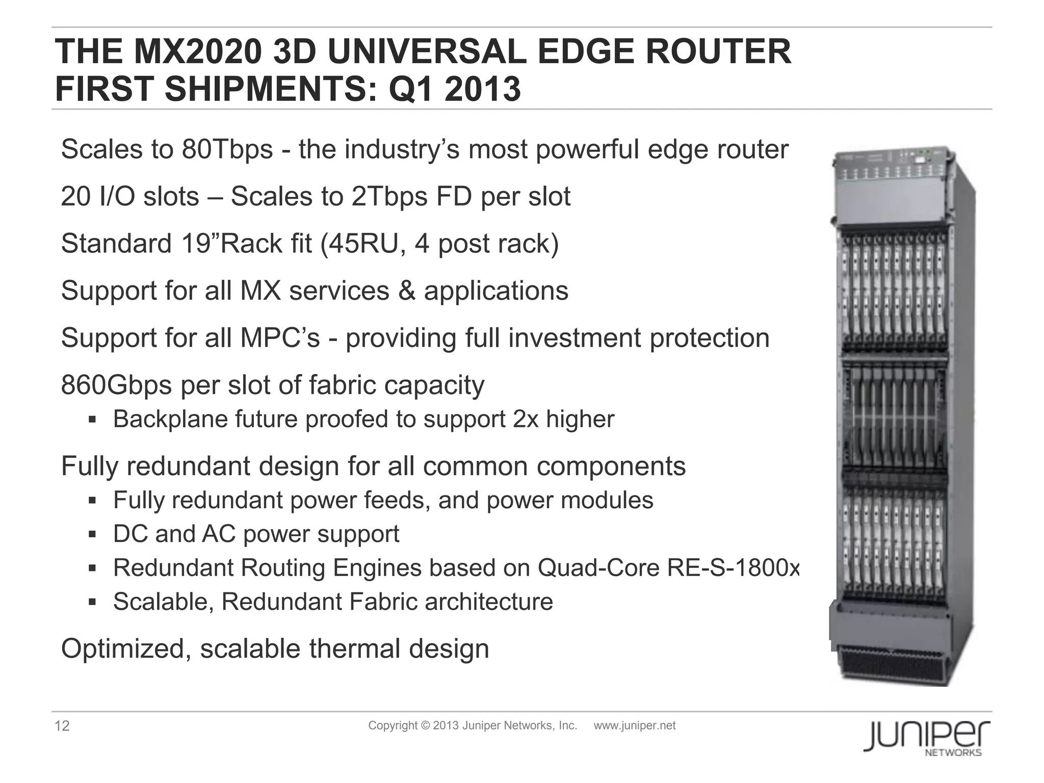 12 Copyright © 2013 Juniper Networks, Inc. www.juniper.net
THE MX2020 3D UNIVERSAL EDGE ROUTER
FIRST SHIPMENTS: Q1 2013
Scales to 80Tbps - the industry’s most powerful edge router
20 I/O slots – Scales to 2Tbps FD per slot
Standard 19”Rack fit (45RU, 4 post rack)
Support for all MX services & applications
Support for all MPC’s - providing full investment protection
860Gbps per slot of fabric capacity
 Backplane future proofed to support 2x higher
Fully redundant design for all common components
 Fully redundant power feeds, and power modules
 DC and AC power support
 Redundant Routing Engines based on Quad-Core RE-S-1800x4
 Scalable, Redundant Fabric architecture
Optimized, scalable thermal design
 