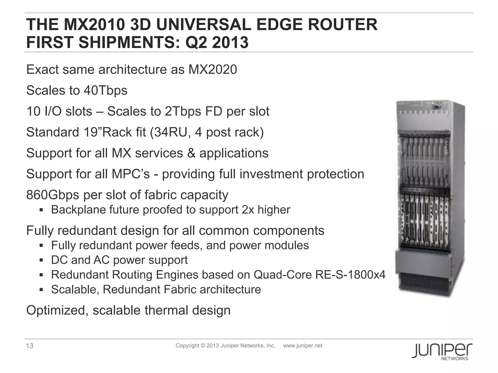 13 Copyright © 2013 Juniper Networks, Inc. www.juniper.net
THE MX2010 3D UNIVERSAL EDGE ROUTER
FIRST SHIPMENTS: Q2 2013
Exact same architecture as MX2020
Scales to 40Tbps
10 I/O slots – Scales to 2Tbps FD per slot
Standard 19”Rack fit (34RU, 4 post rack)
Support for all MX services & applications
Support for all MPC’s - providing full investment protection
860Gbps per slot of fabric capacity
 Backplane future proofed to support 2x higher
Fully redundant design for all common components
 Fully redundant power feeds, and power modules
 DC and AC power support
 Redundant Routing Engines based on Quad-Core RE-S-1800x4
 Scalable, Redundant Fabric architecture
Optimized, scalable thermal design
 