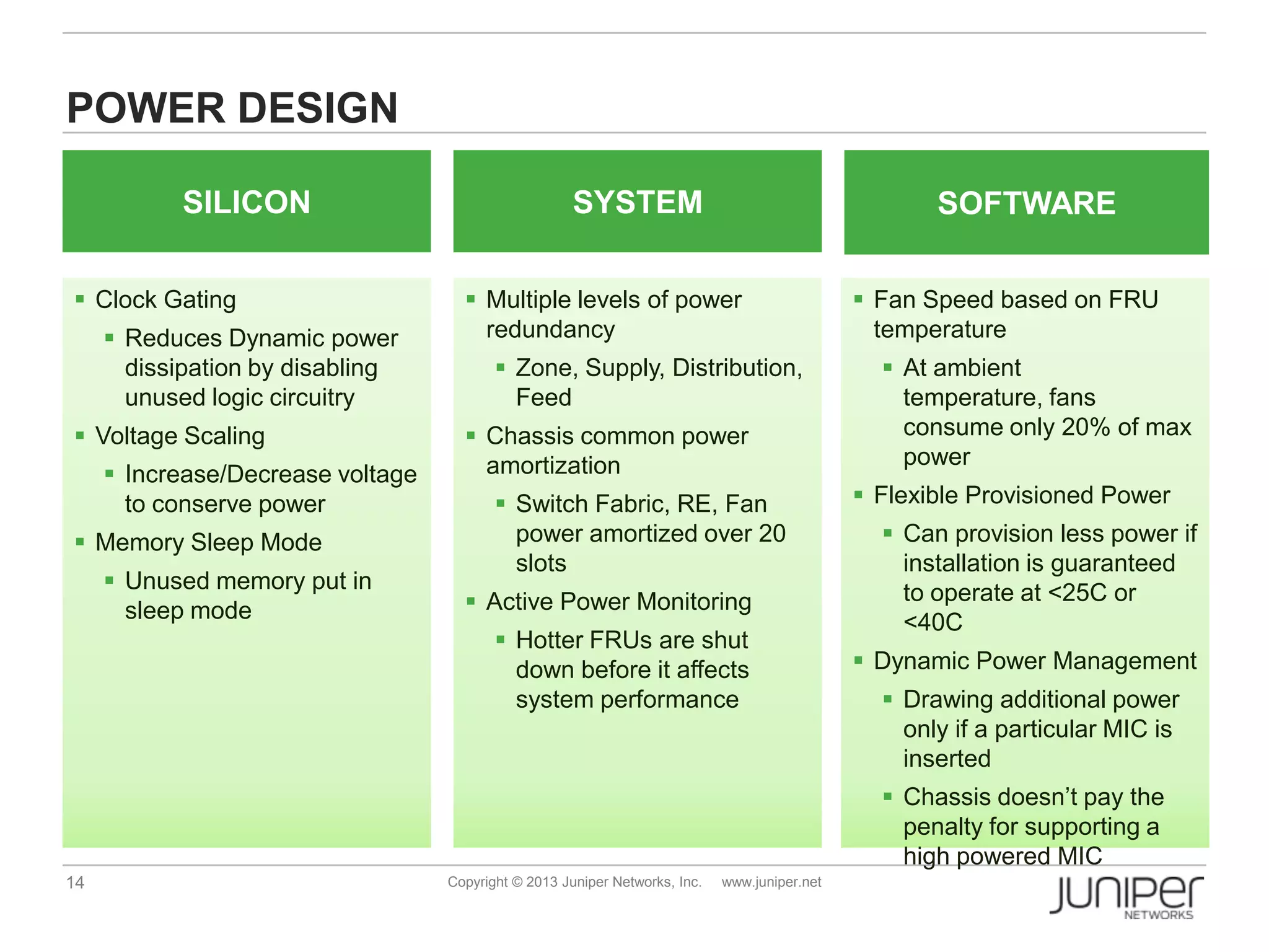 14 Copyright © 2013 Juniper Networks, Inc. www.juniper.net
 Clock Gating
 Reduces Dynamic power
dissipation by disabling
unused logic circuitry
 Voltage Scaling
 Increase/Decrease voltage
to conserve power
 Memory Sleep Mode
 Unused memory put in
sleep mode
 Multiple levels of power
redundancy
 Zone, Supply, Distribution,
Feed
 Chassis common power
amortization
 Switch Fabric, RE, Fan
power amortized over 20
slots
 Active Power Monitoring
 Hotter FRUs are shut
down before it affects
system performance
 Fan Speed based on FRU
temperature
 At ambient
temperature, fans
consume only 20% of max
power
 Flexible Provisioned Power
 Can provision less power if
installation is guaranteed
to operate at <25C or
<40C
 Dynamic Power Management
 Drawing additional power
only if a particular MIC is
inserted
 Chassis doesn’t pay the
penalty for supporting a
high powered MIC
SILICON
POWER DESIGN
SYSTEM SOFTWARE
 