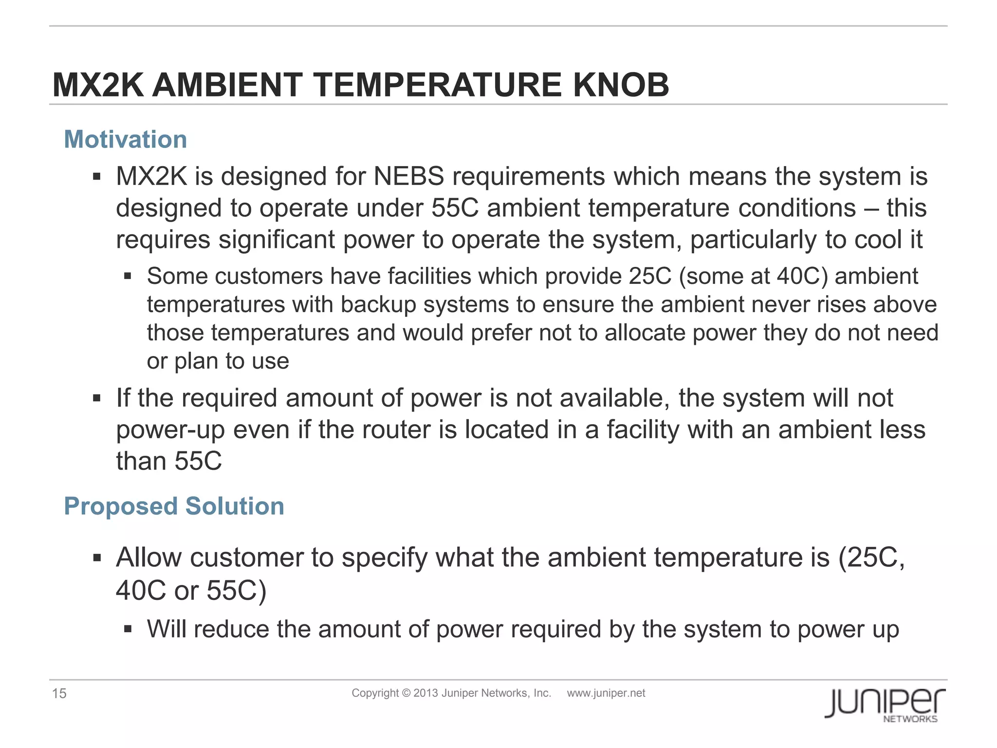 15 Copyright © 2013 Juniper Networks, Inc. www.juniper.net
MX2K AMBIENT TEMPERATURE KNOB
Motivation
 MX2K is designed for NEBS requirements which means the system is
designed to operate under 55C ambient temperature conditions – this
requires significant power to operate the system, particularly to cool it
 Some customers have facilities which provide 25C (some at 40C) ambient
temperatures with backup systems to ensure the ambient never rises above
those temperatures and would prefer not to allocate power they do not need
or plan to use
 If the required amount of power is not available, the system will not
power-up even if the router is located in a facility with an ambient less
than 55C
Proposed Solution
 Allow customer to specify what the ambient temperature is (25C,
40C or 55C)
 Will reduce the amount of power required by the system to power up
 
