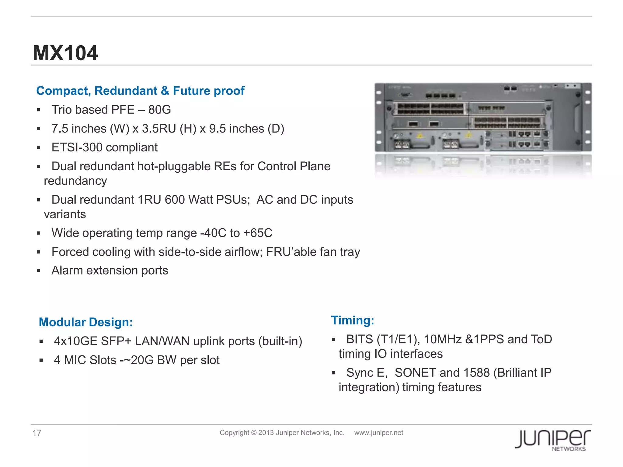 17 Copyright © 2013 Juniper Networks, Inc. www.juniper.net
MX104
Compact, Redundant & Future proof
 Trio based PFE – 80G
 7.5 inches (W) x 3.5RU (H) x 9.5 inches (D)
 ETSI-300 compliant
 Dual redundant hot-pluggable REs for Control Plane
redundancy
 Dual redundant 1RU 600 Watt PSUs; AC and DC inputs
variants
 Wide operating temp range -40C to +65C
 Forced cooling with side-to-side airflow; FRU’able fan tray
 Alarm extension ports
Timing:
 BITS (T1/E1), 10MHz &1PPS and ToD
timing IO interfaces
 Sync E, SONET and 1588 (Brilliant IP
integration) timing features
Modular Design:
 4x10GE SFP+ LAN/WAN uplink ports (built-in)
 4 MIC Slots -~20G BW per slot
 