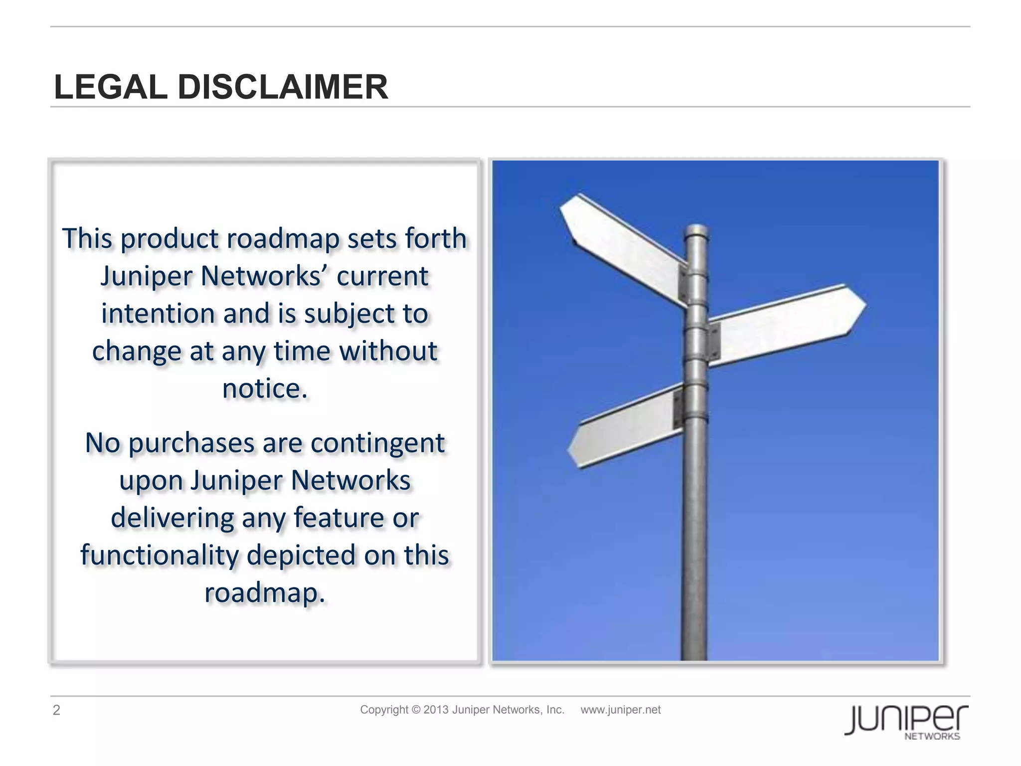 2 Copyright © 2013 Juniper Networks, Inc. www.juniper.net
LEGAL DISCLAIMER
This product roadmap sets forth
Juniper Networks’ current
intention and is subject to
change at any time without
notice.
No purchases are contingent
upon Juniper Networks
delivering any feature or
functionality depicted on this
roadmap.
 