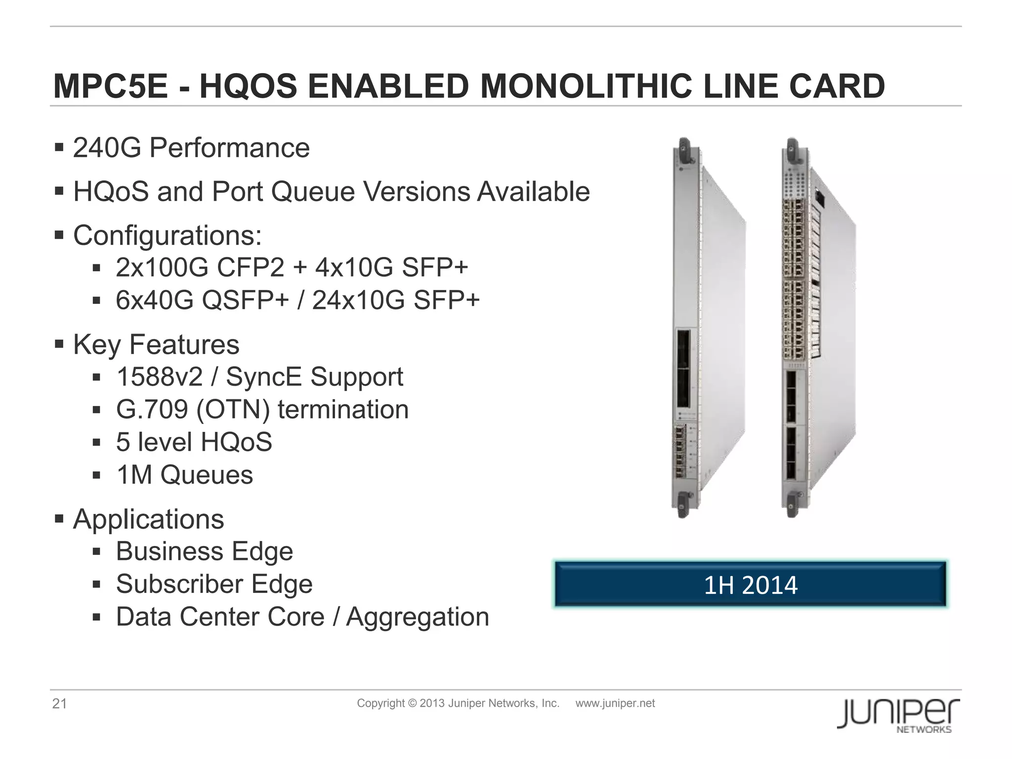 21 Copyright © 2013 Juniper Networks, Inc. www.juniper.net
MPC5E - HQOS ENABLED MONOLITHIC LINE CARD
 240G Performance
 HQoS and Port Queue Versions Available
 Configurations:
 2x100G CFP2 + 4x10G SFP+
 6x40G QSFP+ / 24x10G SFP+
 Key Features
 1588v2 / SyncE Support
 G.709 (OTN) termination
 5 level HQoS
 1M Queues
 Applications
 Business Edge
 Subscriber Edge
 Data Center Core / Aggregation
1H 2014
 