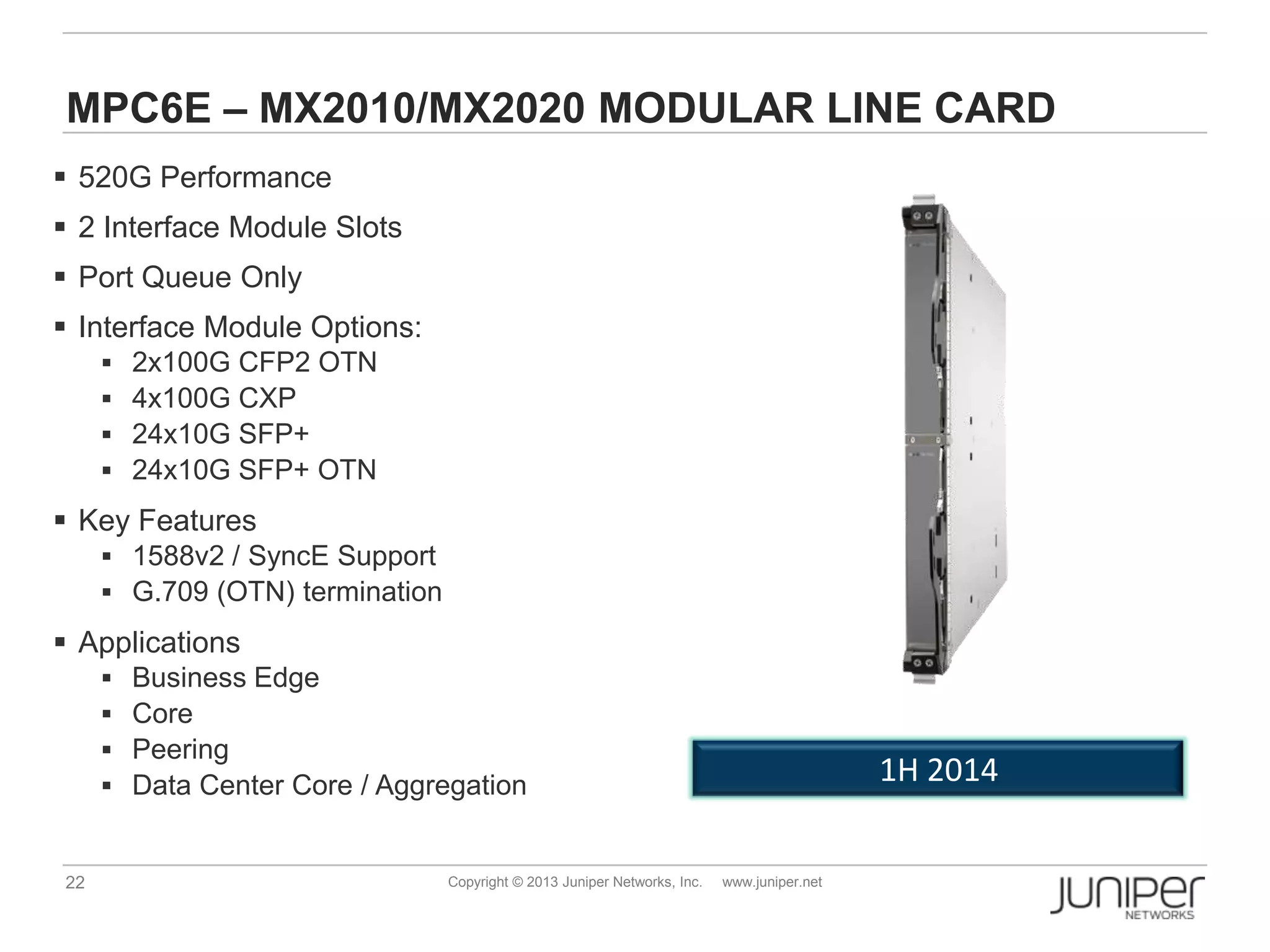 22 Copyright © 2013 Juniper Networks, Inc. www.juniper.net
MPC6E – MX2010/MX2020 MODULAR LINE CARD
 520G Performance
 2 Interface Module Slots
 Port Queue Only
 Interface Module Options:
 2x100G CFP2 OTN
 4x100G CXP
 24x10G SFP+
 24x10G SFP+ OTN
 Key Features
 1588v2 / SyncE Support
 G.709 (OTN) termination
 Applications
 Business Edge
 Core
 Peering
 Data Center Core / Aggregation 1H 2014
 