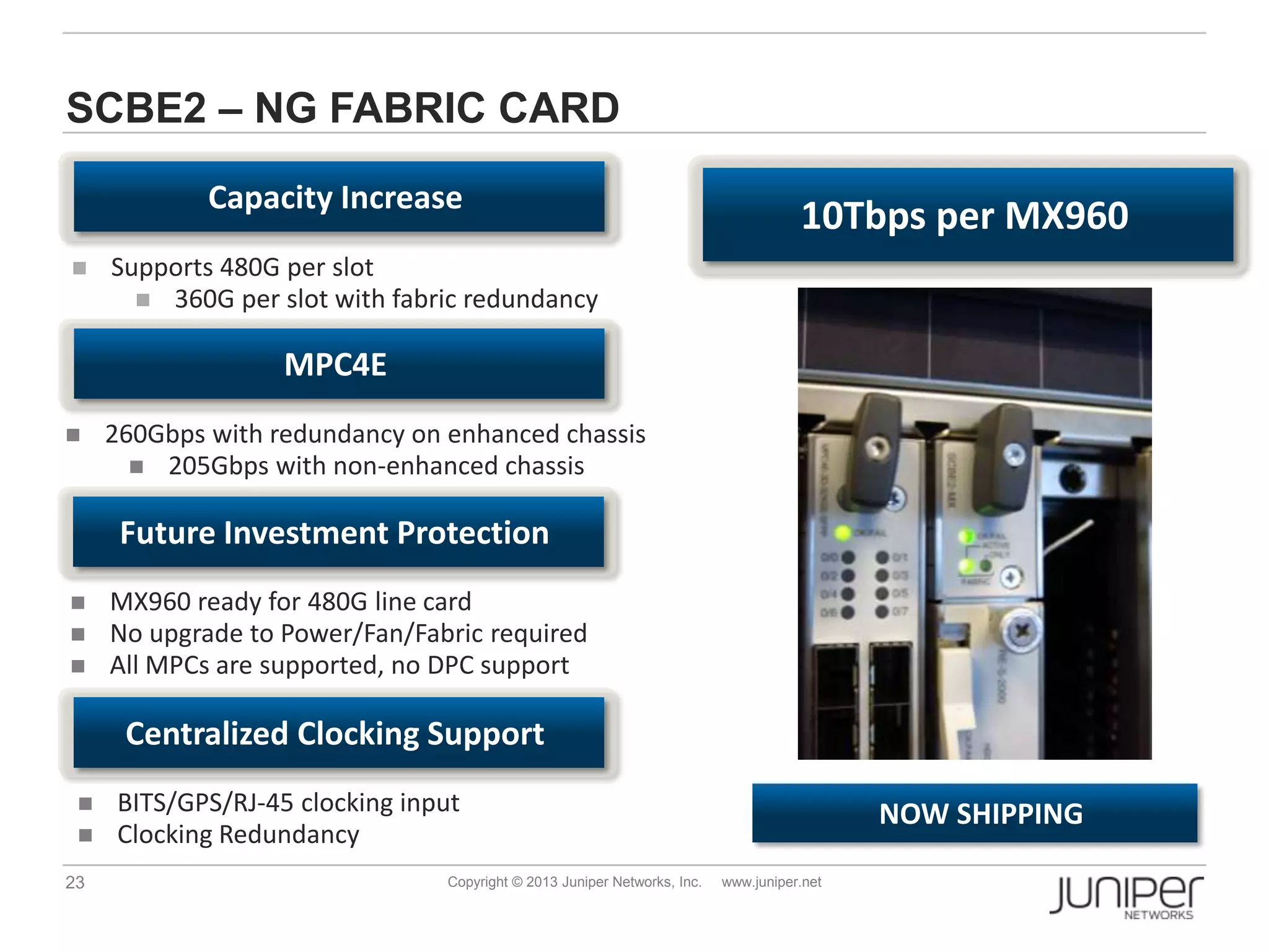 23 Copyright © 2013 Juniper Networks, Inc. www.juniper.net
SCBE2 – NG FABRIC CARD
 Supports 480G per slot
 360G per slot with fabric redundancy
 260Gbps with redundancy on enhanced chassis
 205Gbps with non-enhanced chassis
Capacity Increase
MPC4E
NOW SHIPPING
Future Investment Protection
 MX960 ready for 480G line card
 No upgrade to Power/Fan/Fabric required
 All MPCs are supported, no DPC support
Centralized Clocking Support
 BITS/GPS/RJ-45 clocking input
 Clocking Redundancy
10Tbps per MX960
 