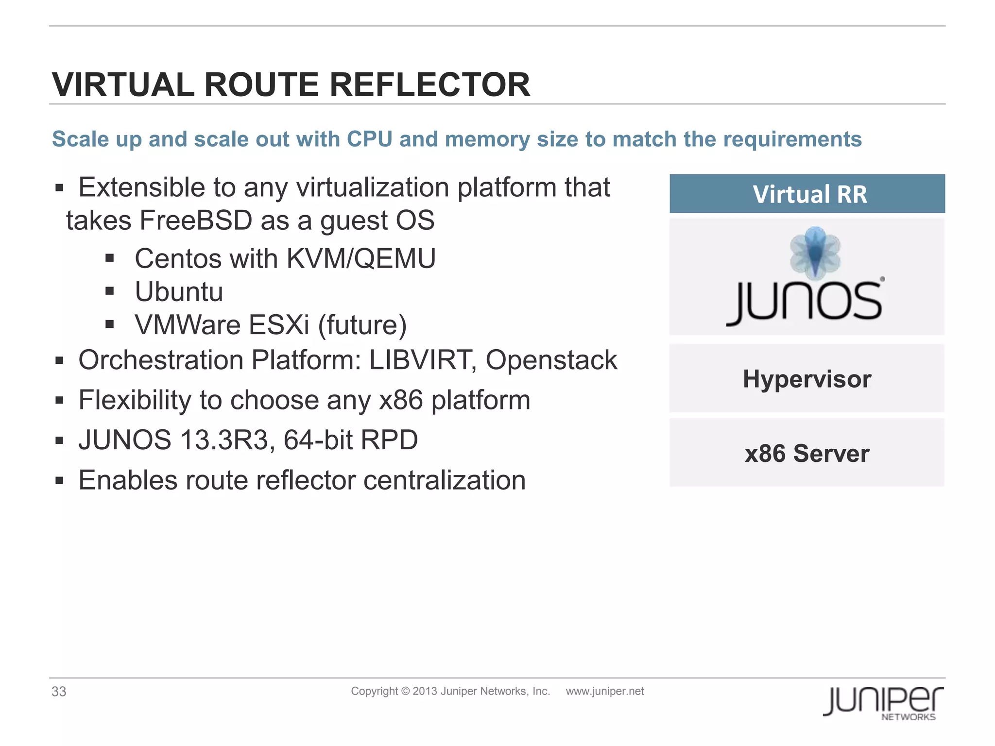 33 Copyright © 2013 Juniper Networks, Inc. www.juniper.net
x86 Server
VIRTUAL ROUTE REFLECTOR
Virtual RR Extensible to any virtualization platform that
takes FreeBSD as a guest OS
 Centos with KVM/QEMU
 Ubuntu
 VMWare ESXi (future)
 Orchestration Platform: LIBVIRT, Openstack
 Flexibility to choose any x86 platform
 JUNOS 13.3R3, 64-bit RPD
 Enables route reflector centralization
Hypervisor
Scale up and scale out with CPU and memory size to match the requirements
 