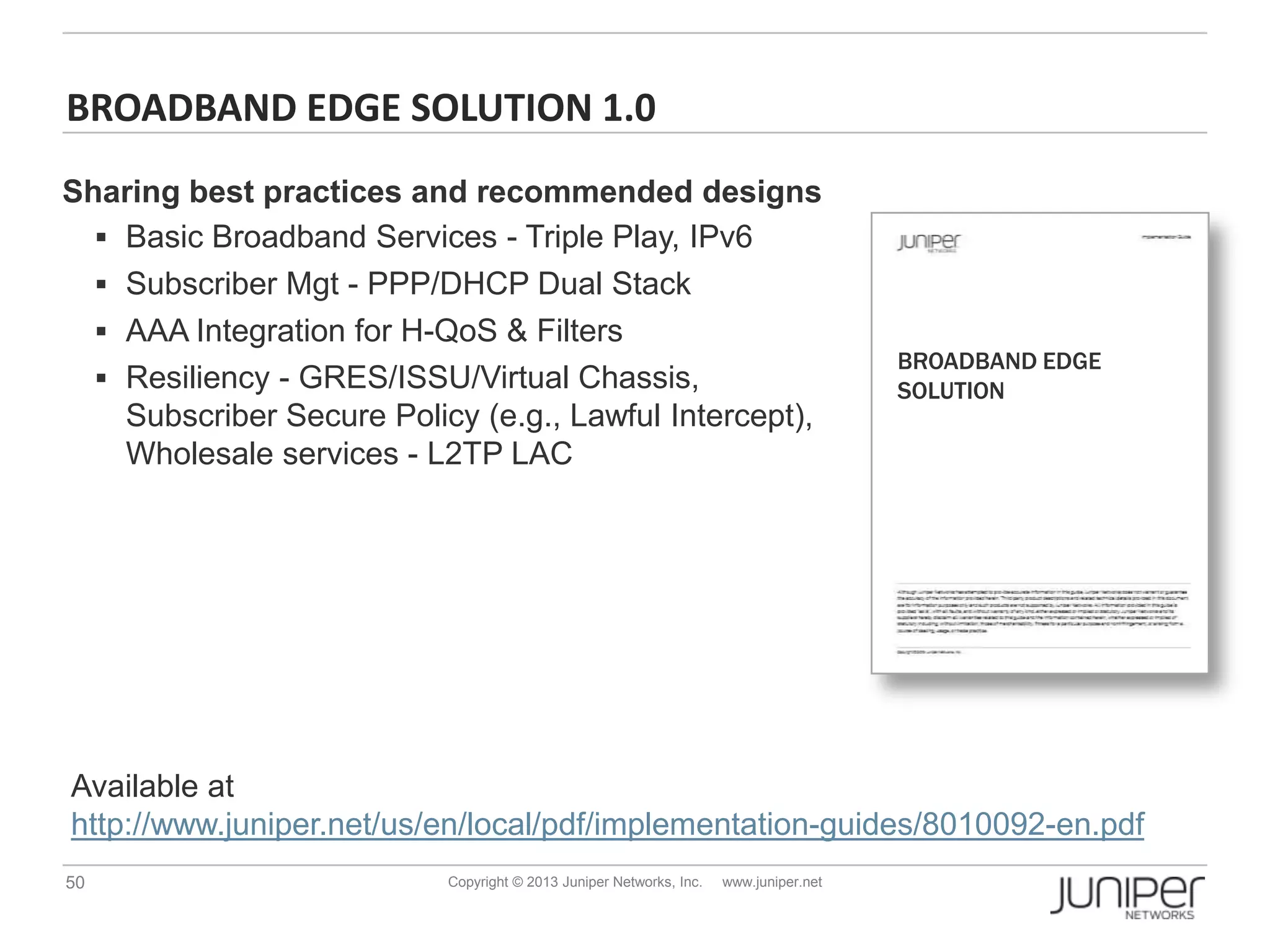 50 Copyright © 2013 Juniper Networks, Inc. www.juniper.net
BROADBAND EDGE SOLUTION 1.0
BROADBAND EDGE
SOLUTION
Available at
http://www.juniper.net/us/en/local/pdf/implementation-guides/8010092-en.pdf
Sharing best practices and recommended designs
 Basic Broadband Services - Triple Play, IPv6
 Subscriber Mgt - PPP/DHCP Dual Stack
 AAA Integration for H-QoS & Filters
 Resiliency - GRES/ISSU/Virtual Chassis,
Subscriber Secure Policy (e.g., Lawful Intercept),
Wholesale services - L2TP LAC
 