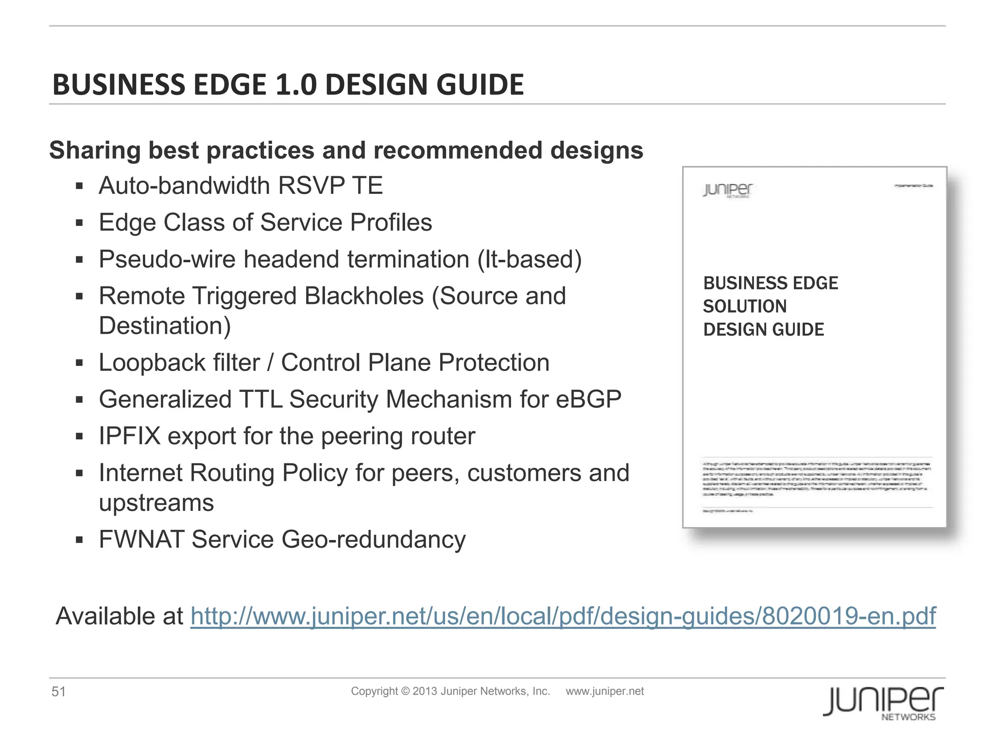 51 Copyright © 2013 Juniper Networks, Inc. www.juniper.net
BUSINESS EDGE 1.0 DESIGN GUIDE
BUSINESS EDGE
SOLUTION
DESIGN GUIDE
Available at http://www.juniper.net/us/en/local/pdf/design-guides/8020019-en.pdf
Sharing best practices and recommended designs
 Auto-bandwidth RSVP TE
 Edge Class of Service Profiles
 Pseudo-wire headend termination (lt-based)
 Remote Triggered Blackholes (Source and
Destination)
 Loopback filter / Control Plane Protection
 Generalized TTL Security Mechanism for eBGP
 IPFIX export for the peering router
 Internet Routing Policy for peers, customers and
upstreams
 FWNAT Service Geo-redundancy
 