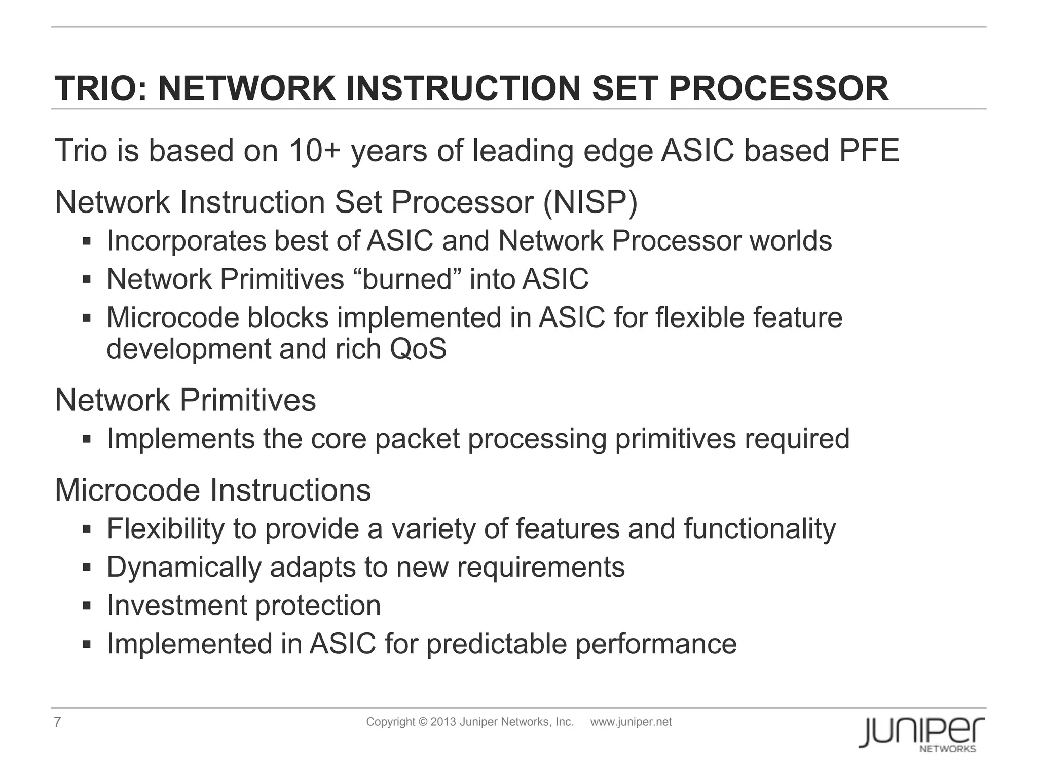 7 Copyright © 2013 Juniper Networks, Inc. www.juniper.net
TRIO: NETWORK INSTRUCTION SET PROCESSOR
Trio is based on 10+ years of leading edge ASIC based PFE
Network Instruction Set Processor (NISP)
 Incorporates best of ASIC and Network Processor worlds
 Network Primitives “burned” into ASIC
 Microcode blocks implemented in ASIC for flexible feature
development and rich QoS
Network Primitives
 Implements the core packet processing primitives required
Microcode Instructions
 Flexibility to provide a variety of features and functionality
 Dynamically adapts to new requirements
 Investment protection
 Implemented in ASIC for predictable performance
 