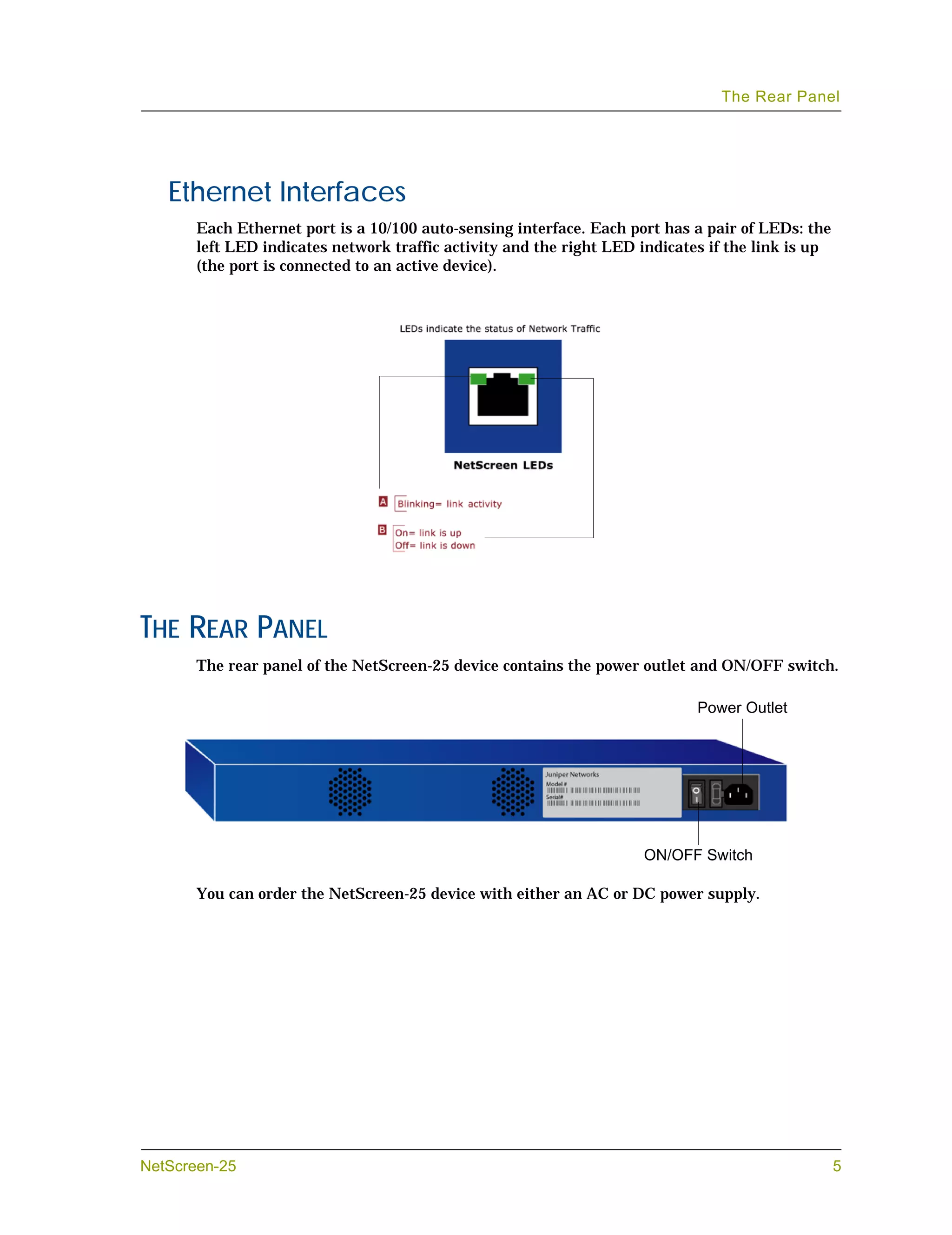 The Rear Panel




   Ethernet Interfaces
       Each Ethernet port is a 10/100 auto-sensing interface. Each port has a pair of LEDs: the
       left LED indicates network traffic activity and the right LED indicates if the link is up
       (the port is connected to an active device).




THE REAR PANEL
       The rear panel of the NetScreen-25 device contains the power outlet and ON/OFF switch.

                                                                             Power Outlet




                                                                     ON/OFF Switch

       You can order the NetScreen-25 device with either an AC or DC power supply.




NetScreen-25                                                                                       5
 