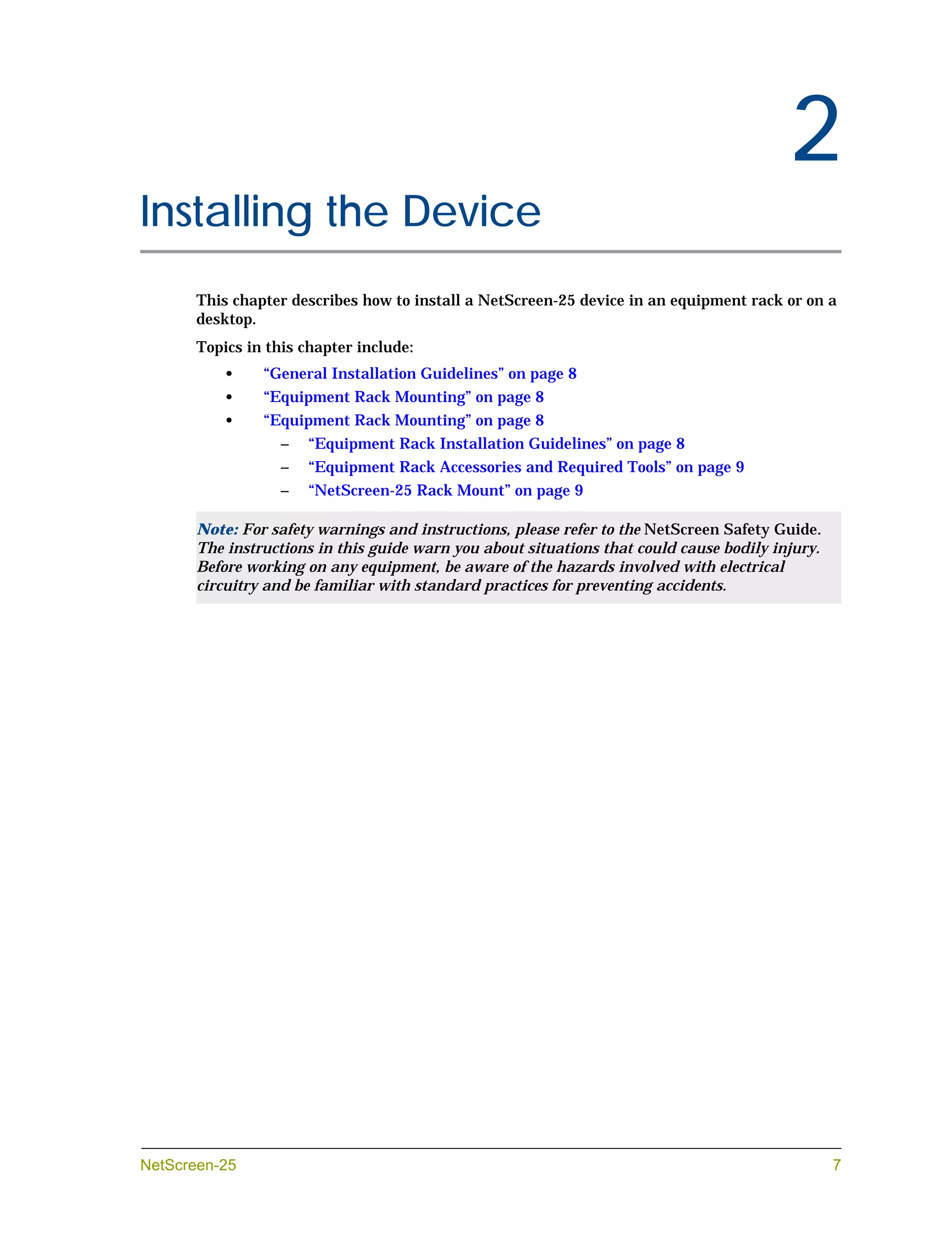 Chapter 2




                                                                                               2
Installing the Device
            This chapter describes how to install a NetScreen-25 device in an equipment rack or on a
            desktop.
            Topics in this chapter include:
                •    “General Installation Guidelines” on page 8
                •    “Equipment Rack Mounting” on page 8
                •    “Equipment Rack Mounting” on page 8
                        –   “Equipment Rack Installation Guidelines” on page 8
                        –   “Equipment Rack Accessories and Required Tools” on page 9
                        –   “NetScreen-25 Rack Mount” on page 9

            Note: For safety warnings and instructions, please refer to the NetScreen Safety Guide.
            The instructions in this guide warn you about situations that could cause bodily injury.
            Before working on any equipment, be aware of the hazards involved with electrical
            circuitry and be familiar with standard practices for preventing accidents.




NetScreen-25                                                                                           7
 