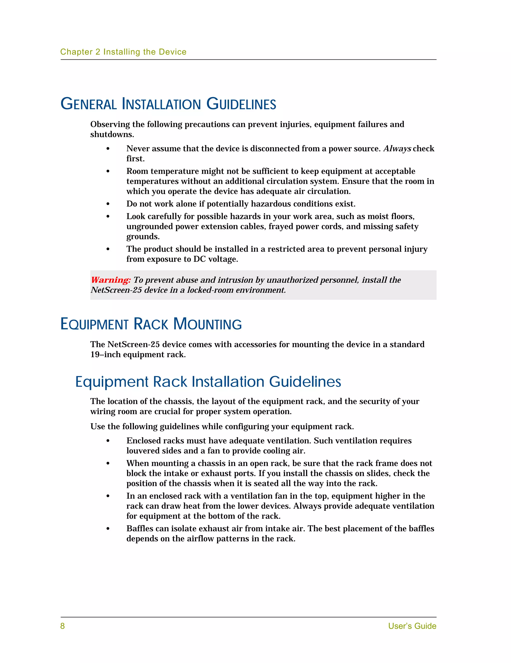 Chapter 2 Installing the Device




GENERAL INSTALLATION GUIDELINES
       Observing the following precautions can prevent injuries, equipment failures and
       shutdowns.
           •    Never assume that the device is disconnected from a power source. Always check
                first.
           •    Room temperature might not be sufficient to keep equipment at acceptable
                temperatures without an additional circulation system. Ensure that the room in
                which you operate the device has adequate air circulation.
           •    Do not work alone if potentially hazardous conditions exist.
           •    Look carefully for possible hazards in your work area, such as moist floors,
                ungrounded power extension cables, frayed power cords, and missing safety
                grounds.
           •    The product should be installed in a restricted area to prevent personal injury
                from exposure to DC voltage.

       Warning: To prevent abuse and intrusion by unauthorized personnel, install the
       NetScreen-25 device in a locked-room environment.



EQUIPMENT RACK MOUNTING
       The NetScreen-25 device comes with accessories for mounting the device in a standard
       19–inch equipment rack.


    Equipment Rack Installation Guidelines
       The location of the chassis, the layout of the equipment rack, and the security of your
       wiring room are crucial for proper system operation.
       Use the following guidelines while configuring your equipment rack.
           •    Enclosed racks must have adequate ventilation. Such ventilation requires
                louvered sides and a fan to provide cooling air.
           •    When mounting a chassis in an open rack, be sure that the rack frame does not
                block the intake or exhaust ports. If you install the chassis on slides, check the
                position of the chassis when it is seated all the way into the rack.
           •    In an enclosed rack with a ventilation fan in the top, equipment higher in the
                rack can draw heat from the lower devices. Always provide adequate ventilation
                for equipment at the bottom of the rack.
           •    Baffles can isolate exhaust air from intake air. The best placement of the baffles
                depends on the airflow patterns in the rack.




8                                                                                     User’s Guide
 