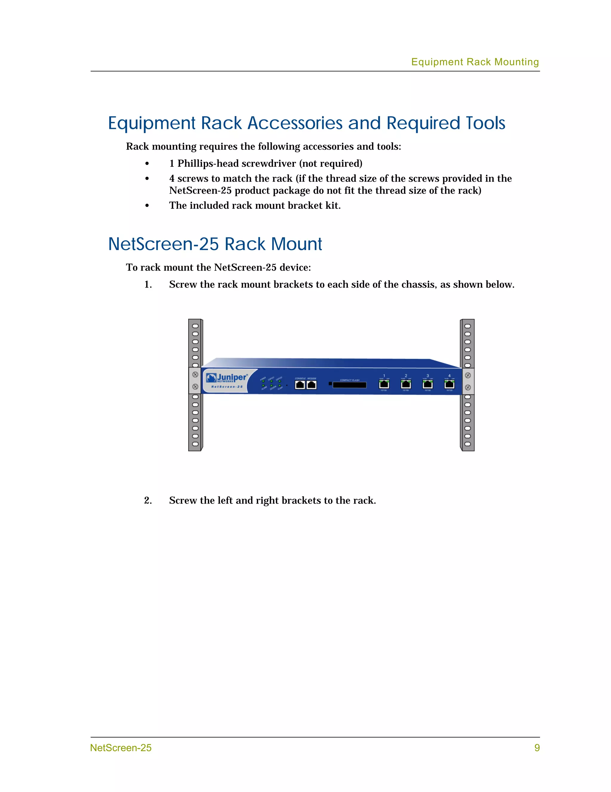 Equipment Rack Mounting




   Equipment Rack Accessories and Required Tools
       Rack mounting requires the following accessories and tools:
          •     1 Phillips-head screwdriver (not required)
          •     4 screws to match the rack (if the thread size of the screws provided in the
                NetScreen-25 product package do not fit the thread size of the rack)
          •     The included rack mount bracket kit.



   NetScreen-25 Rack Mount
       To rack mount the NetScreen-25 device:
          1.    Screw the rack mount brackets to each side of the chassis, as shown below.




          2.    Screw the left and right brackets to the rack.




NetScreen-25                                                                                   9
 