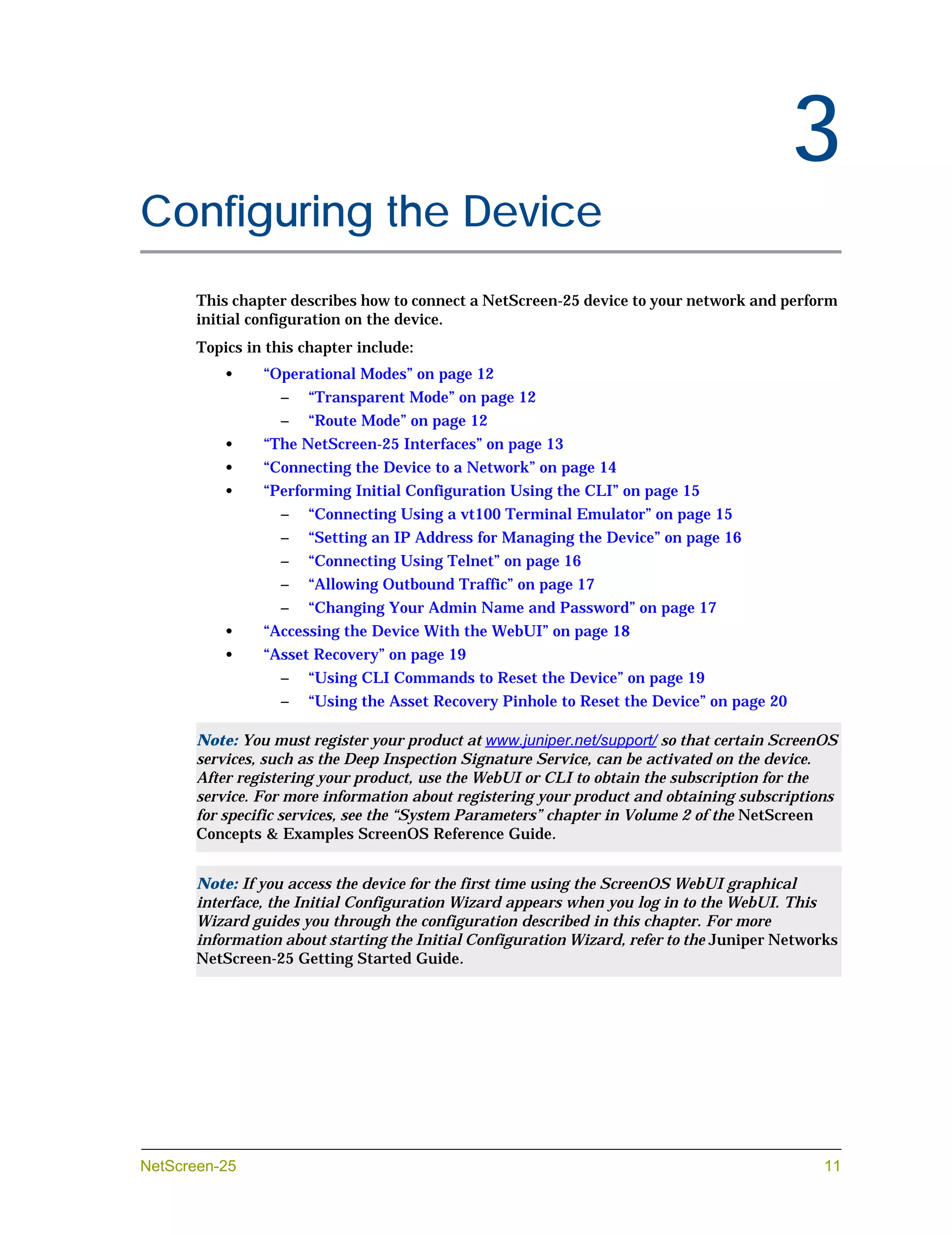 Chapter 3




                                                                                                3
Configuring the Device
            This chapter describes how to connect a NetScreen-25 device to your network and perform
            initial configuration on the device.
            Topics in this chapter include:
                •    “Operational Modes” on page 12
                        –   “Transparent Mode” on page 12
                        –   “Route Mode” on page 12
                •    “The NetScreen-25 Interfaces” on page 13
                •    “Connecting the Device to a Network” on page 14
                •    “Performing Initial Configuration Using the CLI” on page 15
                        –   “Connecting Using a vt100 Terminal Emulator” on page 15
                        –   “Setting an IP Address for Managing the Device” on page 16
                        –   “Connecting Using Telnet” on page 16
                        –   “Allowing Outbound Traffic” on page 17
                        –   “Changing Your Admin Name and Password” on page 17
               •     “Accessing the Device With the WebUI” on page 18
               •     “Asset Recovery” on page 19
                        –   “Using CLI Commands to Reset the Device” on page 19
                        –   “Using the Asset Recovery Pinhole to Reset the Device” on page 20

            Note: You must register your product at www.juniper.net/support/ so that certain ScreenOS
            services, such as the Deep Inspection Signature Service, can be activated on the device.
            After registering your product, use the WebUI or CLI to obtain the subscription for the
            service. For more information about registering your product and obtaining subscriptions
            for specific services, see the “System Parameters” chapter in Volume 2 of the NetScreen
            Concepts & Examples ScreenOS Reference Guide.


            Note: If you access the device for the first time using the ScreenOS WebUI graphical
            interface, the Initial Configuration Wizard appears when you log in to the WebUI. This
            Wizard guides you through the configuration described in this chapter. For more
            information about starting the Initial Configuration Wizard, refer to the Juniper Networks
            NetScreen-25 Getting Started Guide.




NetScreen-25                                                                                        11
 