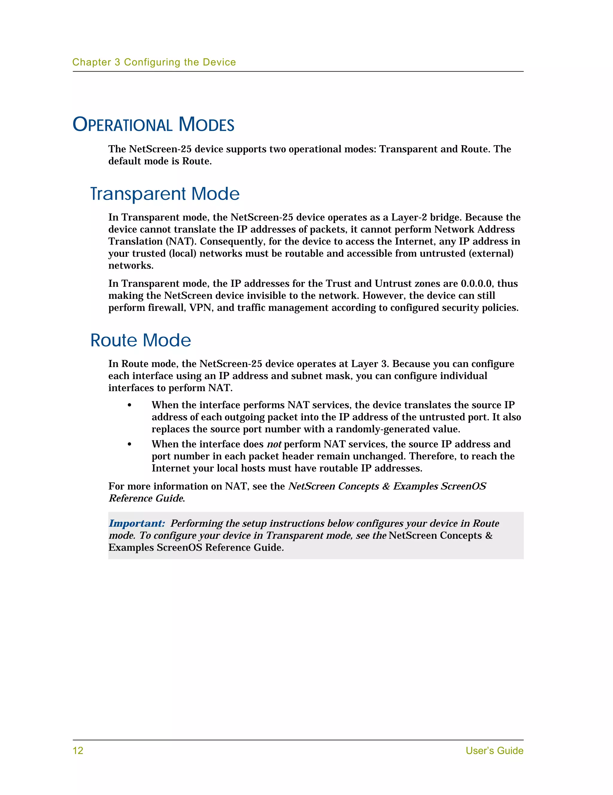 Chapter 3 Configuring the Device




OPERATIONAL MODES
       The NetScreen-25 device supports two operational modes: Transparent and Route. The
       default mode is Route.


     Transparent Mode
       In Transparent mode, the NetScreen-25 device operates as a Layer-2 bridge. Because the
       device cannot translate the IP addresses of packets, it cannot perform Network Address
       Translation (NAT). Consequently, for the device to access the Internet, any IP address in
       your trusted (local) networks must be routable and accessible from untrusted (external)
       networks.
       In Transparent mode, the IP addresses for the Trust and Untrust zones are 0.0.0.0, thus
       making the NetScreen device invisible to the network. However, the device can still
       perform firewall, VPN, and traffic management according to configured security policies.


     Route Mode
       In Route mode, the NetScreen-25 device operates at Layer 3. Because you can configure
       each interface using an IP address and subnet mask, you can configure individual
       interfaces to perform NAT.
          •     When the interface performs NAT services, the device translates the source IP
                address of each outgoing packet into the IP address of the untrusted port. It also
                replaces the source port number with a randomly-generated value.
          •     When the interface does not perform NAT services, the source IP address and
                port number in each packet header remain unchanged. Therefore, to reach the
                Internet your local hosts must have routable IP addresses.
       For more information on NAT, see the NetScreen Concepts & Examples ScreenOS
       Reference Guide.

       Important: Performing the setup instructions below configures your device in Route
       mode. To configure your device in Transparent mode, see the NetScreen Concepts &
       Examples ScreenOS Reference Guide.




12                                                                                   User’s Guide
 
