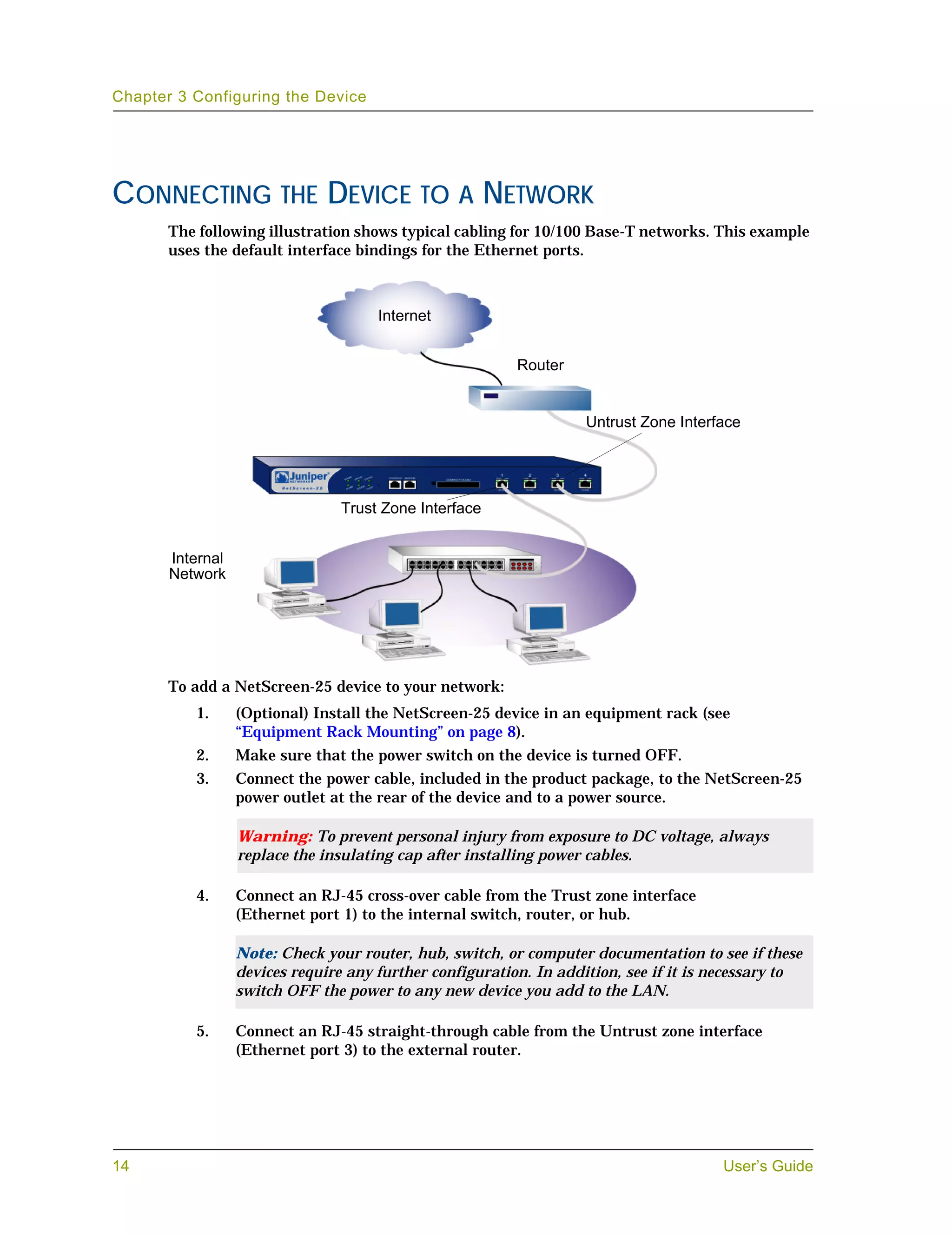 Chapter 3 Configuring the Device




CONNECTING THE DEVICE TO A NETWORK
       The following illustration shows typical cabling for 10/100 Base-T networks. This example
       uses the default interface bindings for the Ethernet ports.



                                      Internet


                                                          Router


                                                                    Untrust Zone Interface




                                 Trust Zone Interface


       Internal
       Network




       To add a NetScreen-25 device to your network:
          1.      (Optional) Install the NetScreen-25 device in an equipment rack (see
                  “Equipment Rack Mounting” on page 8).
          2.      Make sure that the power switch on the device is turned OFF.
          3.      Connect the power cable, included in the product package, to the NetScreen-25
                  power outlet at the rear of the device and to a power source.

                  Warning: To prevent personal injury from exposure to DC voltage, always
                  replace the insulating cap after installing power cables.

          4.      Connect an RJ-45 cross-over cable from the Trust zone interface
                  (Ethernet port 1) to the internal switch, router, or hub.

                  Note: Check your router, hub, switch, or computer documentation to see if these
                  devices require any further configuration. In addition, see if it is necessary to
                  switch OFF the power to any new device you add to the LAN.

          5.      Connect an RJ-45 straight-through cable from the Untrust zone interface
                  (Ethernet port 3) to the external router.




14                                                                                     User’s Guide
 