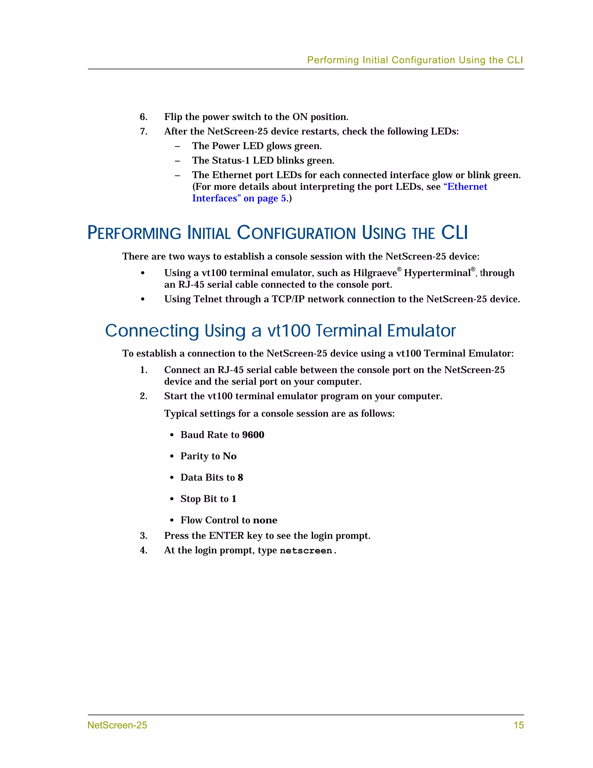 Performing Initial Configuration Using the CLI




          6.    Flip the power switch to the ON position.
          7.    After the NetScreen-25 device restarts, check the following LEDs:
                  –   The Power LED glows green.
                  –   The Status-1 LED blinks green.
                  –   The Ethernet port LEDs for each connected interface glow or blink green.
                      (For more details about interpreting the port LEDs, see “Ethernet
                      Interfaces” on page 5.)


PERFORMING INITIAL CONFIGURATION USING THE CLI
       There are two ways to establish a console session with the NetScreen-25 device:
          •     Using a vt100 terminal emulator, such as Hilgraeve® Hyperterminal®, through
                an RJ-45 serial cable connected to the console port.
          •     Using Telnet through a TCP/IP network connection to the NetScreen-25 device.


   Connecting Using a vt100 Terminal Emulator
       To establish a connection to the NetScreen-25 device using a vt100 Terminal Emulator:
          1.    Connect an RJ-45 serial cable between the console port on the NetScreen-25
                device and the serial port on your computer.
          2.    Start the vt100 terminal emulator program on your computer.
                Typical settings for a console session are as follows:

                 • Baud Rate to 9600

                 • Parity to No

                 • Data Bits to 8

                 • Stop Bit to 1

                 • Flow Control to none
          3.    Press the ENTER key to see the login prompt.
          4.    At the login prompt, type netscreen.




NetScreen-25                                                                                 15
 