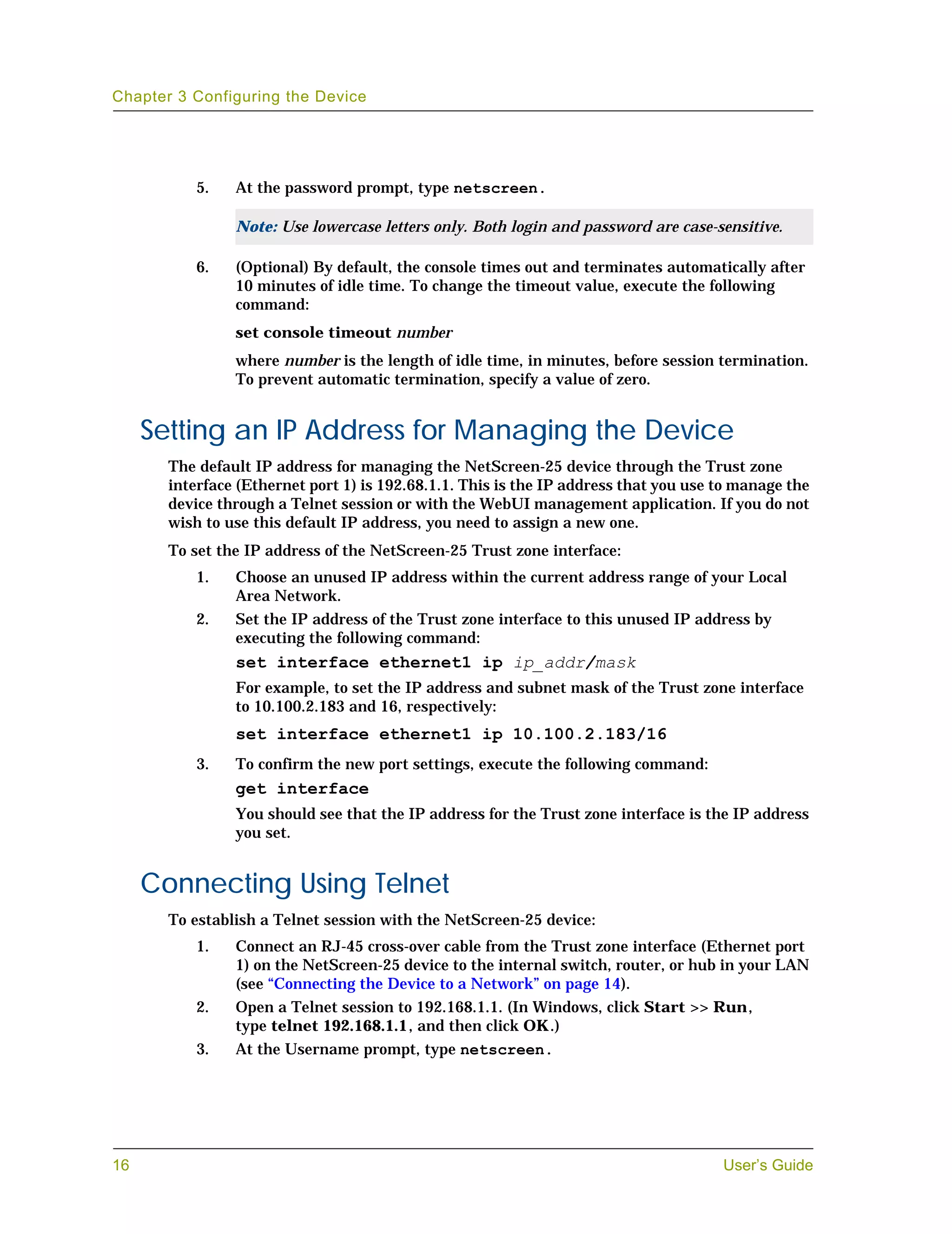 Chapter 3 Configuring the Device




           5.   At the password prompt, type netscreen.

                Note: Use lowercase letters only. Both login and password are case-sensitive.

           6.   (Optional) By default, the console times out and terminates automatically after
                10 minutes of idle time. To change the timeout value, execute the following
                command:
                set console timeout number
                where number is the length of idle time, in minutes, before session termination.
                To prevent automatic termination, specify a value of zero.


     Setting an IP Address for Managing the Device
       The default IP address for managing the NetScreen-25 device through the Trust zone
       interface (Ethernet port 1) is 192.68.1.1. This is the IP address that you use to manage the
       device through a Telnet session or with the WebUI management application. If you do not
       wish to use this default IP address, you need to assign a new one.
       To set the IP address of the NetScreen-25 Trust zone interface:
           1.   Choose an unused IP address within the current address range of your Local
                Area Network.
           2.   Set the IP address of the Trust zone interface to this unused IP address by
                executing the following command:
                set interface ethernet1 ip ip_addr/mask
                For example, to set the IP address and subnet mask of the Trust zone interface
                to 10.100.2.183 and 16, respectively:
                set interface ethernet1 ip 10.100.2.183/16
           3.   To confirm the new port settings, execute the following command:
                get interface
                You should see that the IP address for the Trust zone interface is the IP address
                you set.


     Connecting Using Telnet
       To establish a Telnet session with the NetScreen-25 device:
           1.   Connect an RJ-45 cross-over cable from the Trust zone interface (Ethernet port
                1) on the NetScreen-25 device to the internal switch, router, or hub in your LAN
                (see “Connecting the Device to a Network” on page 14).
           2.   Open a Telnet session to 192.168.1.1. (In Windows, click Start >> Run,
                type telnet 192.168.1.1, and then click OK.)
           3.   At the Username prompt, type netscreen.




16                                                                                    User’s Guide
 
