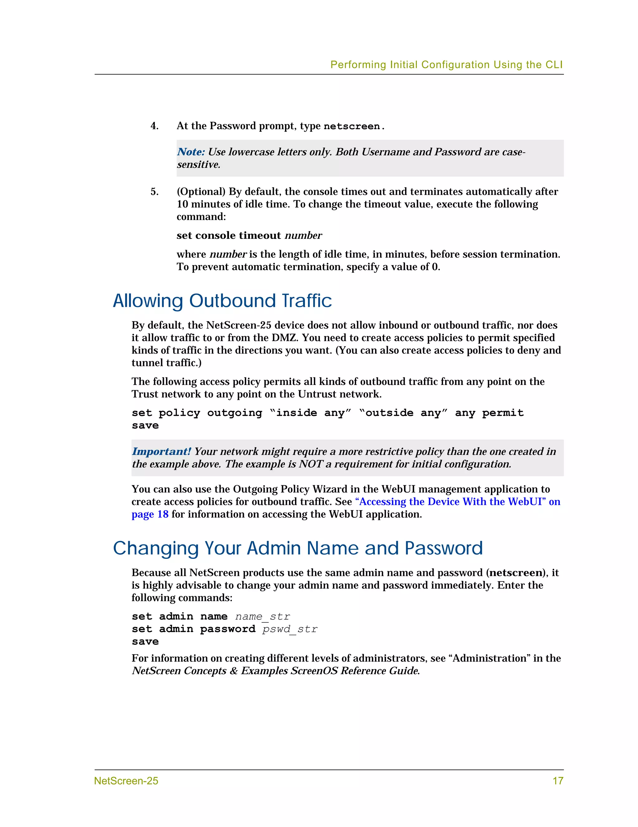 Performing Initial Configuration Using the CLI




           4.   At the Password prompt, type netscreen.

                Note: Use lowercase letters only. Both Username and Password are case-
                sensitive.

           5.   (Optional) By default, the console times out and terminates automatically after
                10 minutes of idle time. To change the timeout value, execute the following
                command:
                set console timeout number
                where number is the length of idle time, in minutes, before session termination.
                To prevent automatic termination, specify a value of 0.


   Allowing Outbound Traffic
       By default, the NetScreen-25 device does not allow inbound or outbound traffic, nor does
       it allow traffic to or from the DMZ. You need to create access policies to permit specified
       kinds of traffic in the directions you want. (You can also create access policies to deny and
       tunnel traffic.)
       The following access policy permits all kinds of outbound traffic from any point on the
       Trust network to any point on the Untrust network.
       set policy outgoing “inside any” “outside any” any permit
       save

       Important! Your network might require a more restrictive policy than the one created in
       the example above. The example is NOT a requirement for initial configuration.

       You can also use the Outgoing Policy Wizard in the WebUI management application to
       create access policies for outbound traffic. See “Accessing the Device With the WebUI” on
       page 18 for information on accessing the WebUI application.


   Changing Your Admin Name and Password
       Because all NetScreen products use the same admin name and password (netscreen), it
       is highly advisable to change your admin name and password immediately. Enter the
       following commands:
       set admin name name_str
       set admin password pswd_str
       save
       For information on creating different levels of administrators, see “Administration” in the
       NetScreen Concepts & Examples ScreenOS Reference Guide.




NetScreen-25                                                                                      17
 