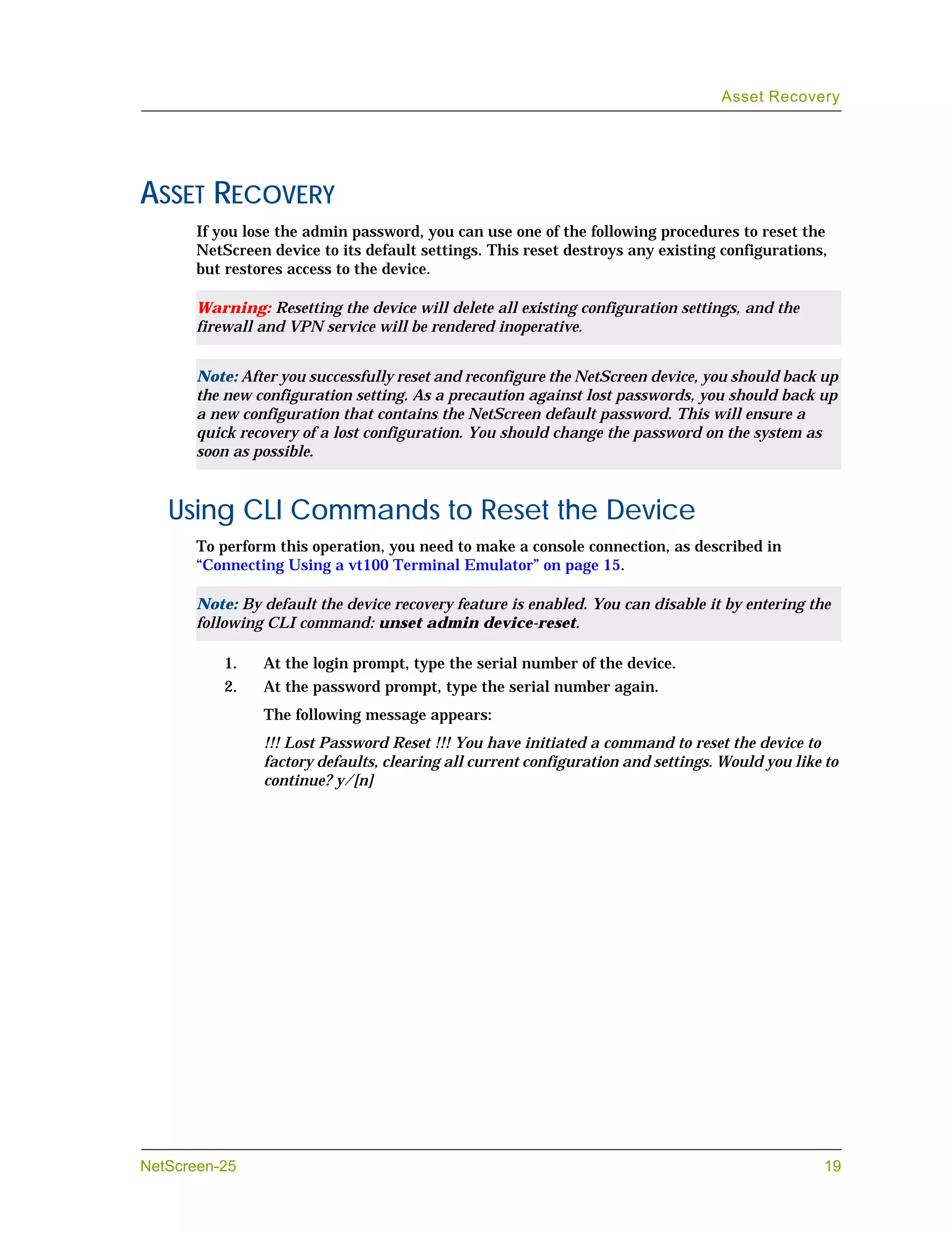 Asset Recovery




ASSET RECOVERY
       If you lose the admin password, you can use one of the following procedures to reset the
       NetScreen device to its default settings. This reset destroys any existing configurations,
       but restores access to the device.

       Warning: Resetting the device will delete all existing configuration settings, and the
       firewall and VPN service will be rendered inoperative.


       Note: After you successfully reset and reconfigure the NetScreen device, you should back up
       the new configuration setting. As a precaution against lost passwords, you should back up
       a new configuration that contains the NetScreen default password. This will ensure a
       quick recovery of a lost configuration. You should change the password on the system as
       soon as possible.



   Using CLI Commands to Reset the Device
       To perform this operation, you need to make a console connection, as described in
       “Connecting Using a vt100 Terminal Emulator” on page 15.

       Note: By default the device recovery feature is enabled. You can disable it by entering the
       following CLI command: unset admin device-reset.

           1.   At the login prompt, type the serial number of the device.
           2.   At the password prompt, type the serial number again.
                The following message appears:
                !!! Lost Password Reset !!! You have initiated a command to reset the device to
                factory defaults, clearing all current configuration and settings. Would you like to
                continue? y/[n]




NetScreen-25                                                                                     19
 